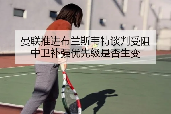 曼联推进布兰斯韦特谈判受阻 中卫补强优先级是否生变